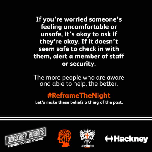 Publicity material from the Reframe The Night project. Text reads 'If you're worried someone's feeling uncomfortable or unsafe, its okay to ask if they're okay. If it doesn't seem safe to check in with them, alert a member of staff or security. The more people who are aware and able to help the better. #ReframeTheNight. Let's make these beliefs a thing of the past.' Underneath are the Hackney Nights, Good Night Out, City of London, and Hackney Council logos.